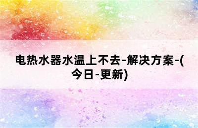 电热水器水温上不去-解决方案-(今日-更新)