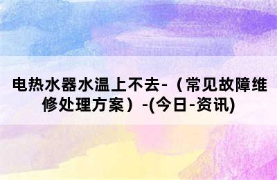 电热水器水温上不去-（常见故障维修处理方案）-(今日-资讯)