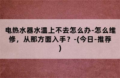 电热水器水温上不去怎么办-怎么维修，从那方面入手？-(今日-推荐)