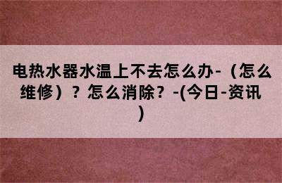 电热水器水温上不去怎么办-（怎么维修）？怎么消除？-(今日-资讯)