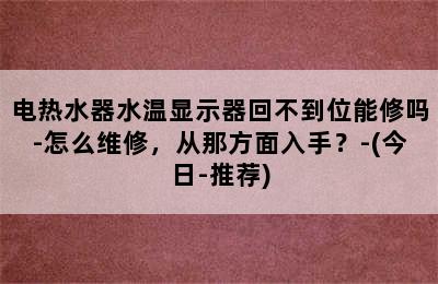 电热水器水温显示器回不到位能修吗-怎么维修，从那方面入手？-(今日-推荐)