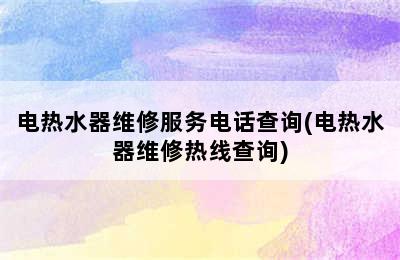 电热水器维修服务电话查询(电热水器维修热线查询)