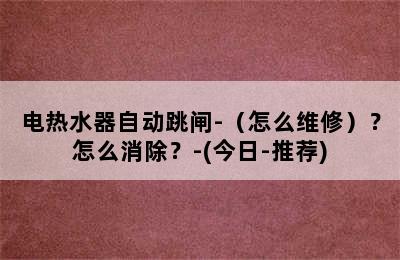 电热水器自动跳闸-（怎么维修）？怎么消除？-(今日-推荐)