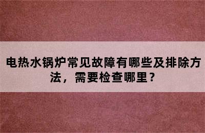 电热水锅炉常见故障有哪些及排除方法，需要检查哪里？