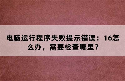 电脑运行程序失败提示错误：16怎么办，需要检查哪里？