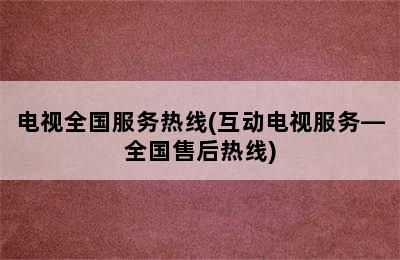 电视全国服务热线(互动电视服务—全国售后热线)