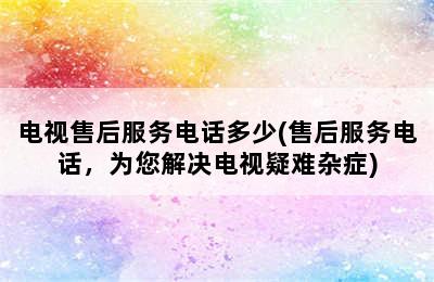 电视售后服务电话多少(售后服务电话，为您解决电视疑难杂症)