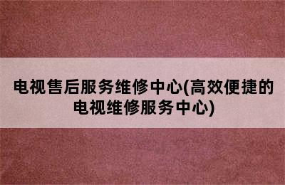 电视售后服务维修中心(高效便捷的电视维修服务中心)