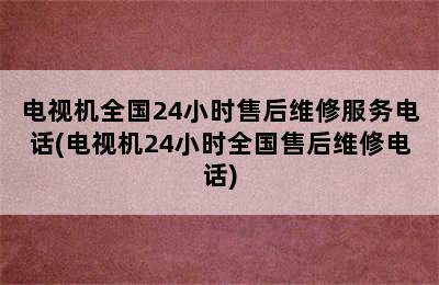 电视机全国24小时售后维修服务电话(电视机24小时全国售后维修电话)