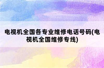 电视机全国各专业维修电话号码(电视机全国维修专线)