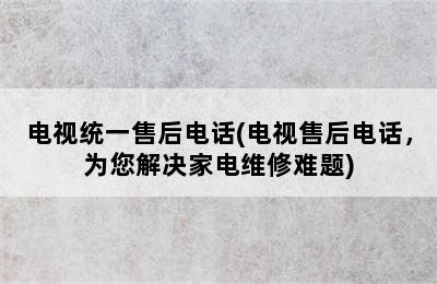 电视统一售后电话(电视售后电话，为您解决家电维修难题)