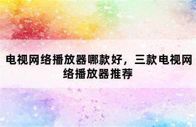 电视网络播放器哪款好，三款电视网络播放器推荐