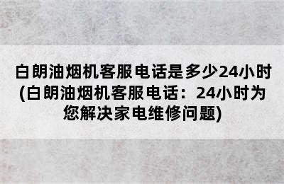 白朗油烟机客服电话是多少24小时(白朗油烟机客服电话：24小时为您解决家电维修问题)