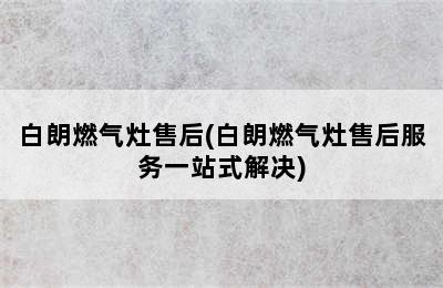 白朗燃气灶售后(白朗燃气灶售后服务一站式解决)