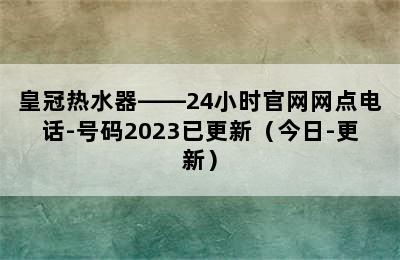 皇冠热水器——24小时官网网点电话-号码2023已更新（今日-更新）