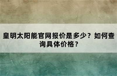 皇明太阳能官网报价是多少？如何查询具体价格？