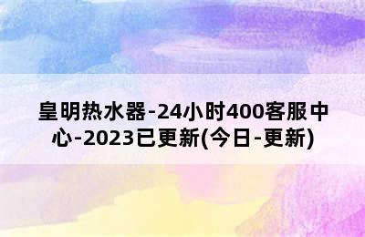 皇明热水器-24小时400客服中心-2023已更新(今日-更新)