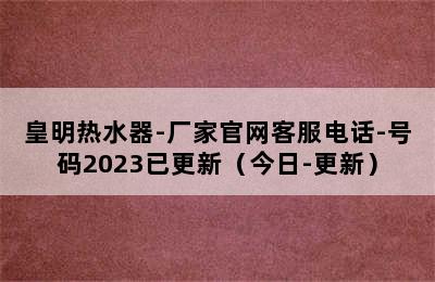 皇明热水器-厂家官网客服电话-号码2023已更新（今日-更新）