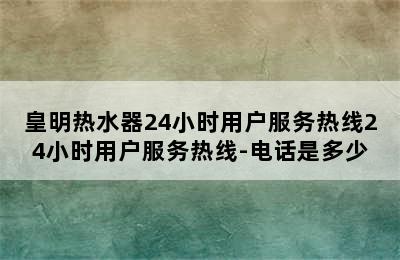 皇明热水器24小时用户服务热线24小时用户服务热线-电话是多少