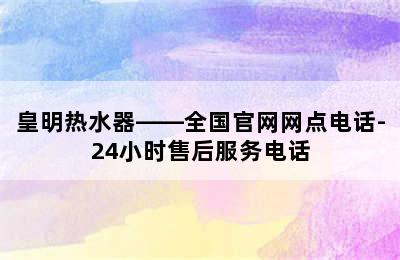 皇明热水器——全国官网网点电话-24小时售后服务电话