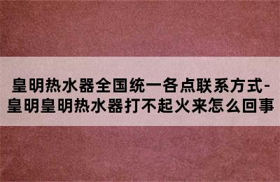 皇明热水器全国统一各点联系方式-皇明皇明热水器打不起火来怎么回事