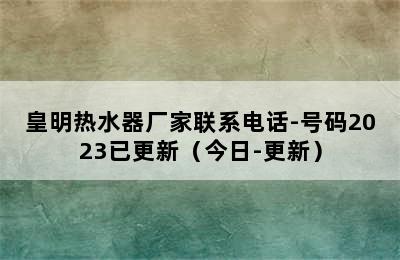 皇明热水器厂家联系电话-号码2023已更新（今日-更新）