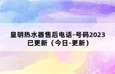 皇明热水器售后电话-号码2023已更新（今日-更新）