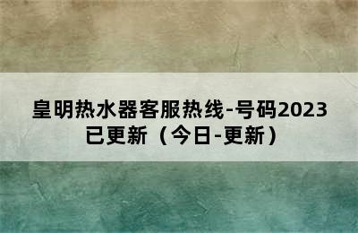 皇明热水器客服热线-号码2023已更新（今日-更新）