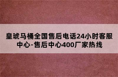 皇琥马桶全国售后电话24小时客服中心-售后中心400厂家热线