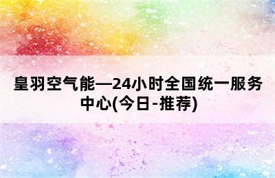 皇羽空气能—24小时全国统一服务中心(今日-推荐)