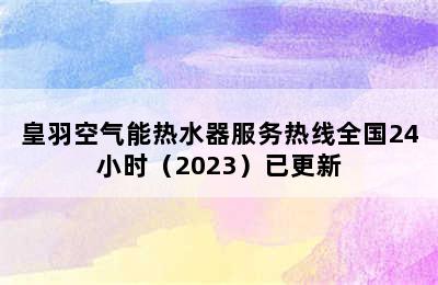 皇羽空气能热水器服务热线全国24小时（2023）已更新