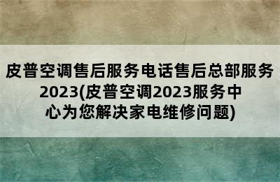 皮普空调售后服务电话售后总部服务2023(皮普空调2023服务中心为您解决家电维修问题)