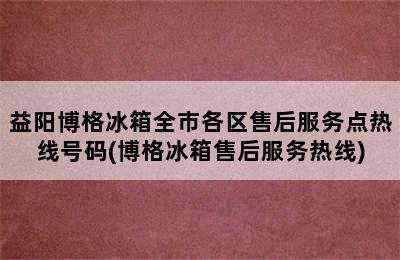 益阳博格冰箱全市各区售后服务点热线号码(博格冰箱售后服务热线)