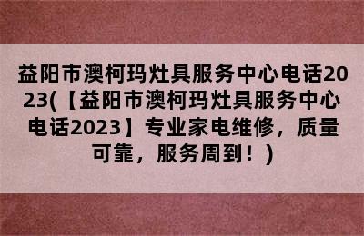 益阳市澳柯玛灶具服务中心电话2023(【益阳市澳柯玛灶具服务中心电话2023】专业家电维修，质量可靠，服务周到！)