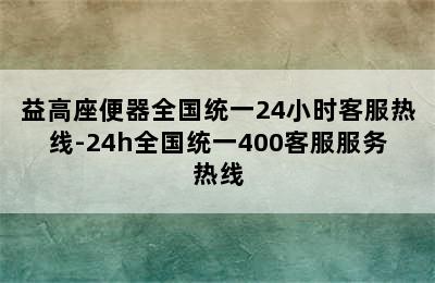 益高座便器全国统一24小时客服热线-24h全国统一400客服服务热线