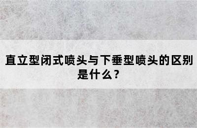 直立型闭式喷头与下垂型喷头的区别是什么？