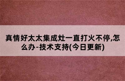 真情好太太集成灶一直打火不停,怎么办-技术支持(今日更新)