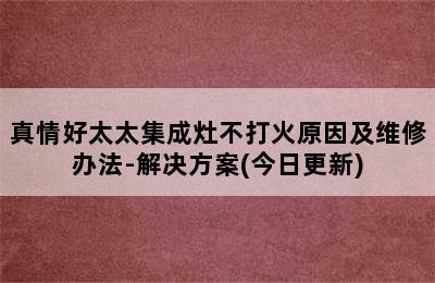 真情好太太集成灶不打火原因及维修办法-解决方案(今日更新)