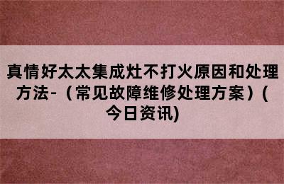 真情好太太集成灶不打火原因和处理方法-（常见故障维修处理方案）(今日资讯)