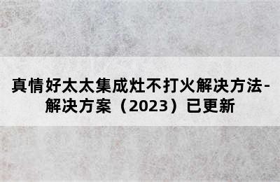 真情好太太集成灶不打火解决方法-解决方案（2023）已更新