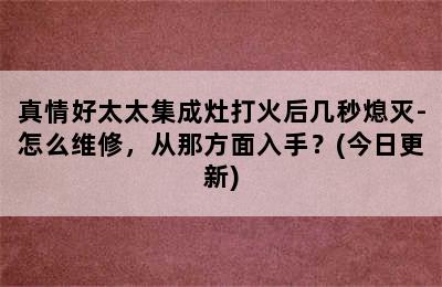 真情好太太集成灶打火后几秒熄灭-怎么维修，从那方面入手？(今日更新)