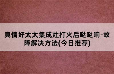 真情好太太集成灶打火后哒哒响-故障解决方法(今日推荐)