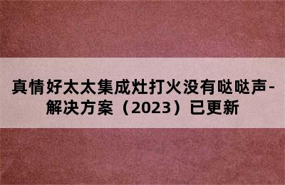 真情好太太集成灶打火没有哒哒声-解决方案（2023）已更新