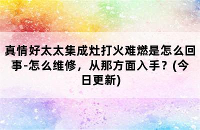 真情好太太集成灶打火难燃是怎么回事-怎么维修，从那方面入手？(今日更新)