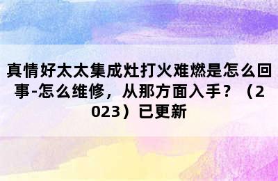 真情好太太集成灶打火难燃是怎么回事-怎么维修，从那方面入手？（2023）已更新