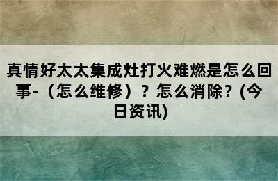 真情好太太集成灶打火难燃是怎么回事-（怎么维修）？怎么消除？(今日资讯)