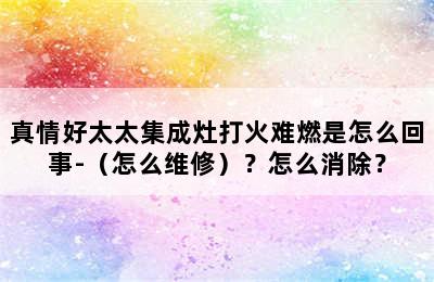 真情好太太集成灶打火难燃是怎么回事-（怎么维修）？怎么消除？