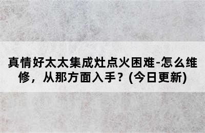 真情好太太集成灶点火困难-怎么维修，从那方面入手？(今日更新)