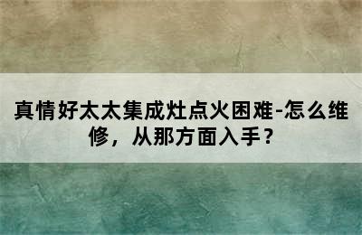 真情好太太集成灶点火困难-怎么维修，从那方面入手？