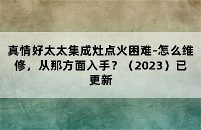 真情好太太集成灶点火困难-怎么维修，从那方面入手？（2023）已更新